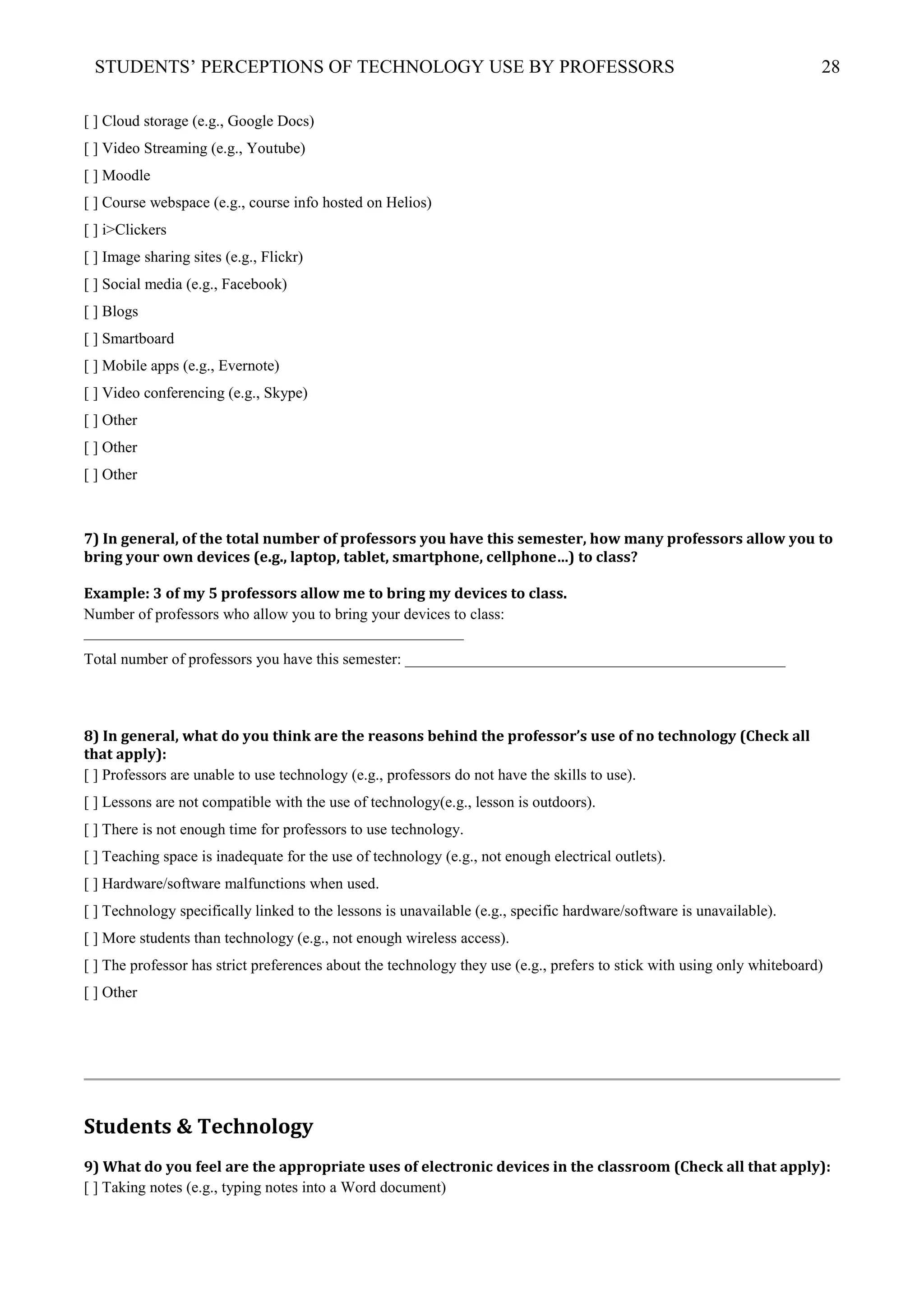 STUDENTS’ PERCEPTIONS OF TECHNOLOGY USE BY PROFESSORS 28
[ ] Cloud storage (e.g., Google Docs)
[ ] Video Streaming (e.g., Youtube)
[ ] Moodle
[ ] Course webspace (e.g., course info hosted on Helios)
[ ] i>Clickers
[ ] Image sharing sites (e.g., Flickr)
[ ] Social media (e.g., Facebook)
[ ] Blogs
[ ] Smartboard
[ ] Mobile apps (e.g., Evernote)
[ ] Video conferencing (e.g., Skype)
[ ] Other
[ ] Other
[ ] Other
7) In general, of the total number of professors you have this semester, how many professors allow you to
bring your own devices (e.g., laptop, tablet, smartphone, cellphone…) to class?
Example: 3 of my 5 professors allow me to bring my devices to class.
Number of professors who allow you to bring your devices to class:
_________________________________________________
Total number of professors you have this semester: _________________________________________________
8) In general, what do you think are the reasons behind the professor’s use of no technology (Check all
that apply):
[ ] Professors are unable to use technology (e.g., professors do not have the skills to use).
[ ] Lessons are not compatible with the use of technology(e.g., lesson is outdoors).
[ ] There is not enough time for professors to use technology.
[ ] Teaching space is inadequate for the use of technology (e.g., not enough electrical outlets).
[ ] Hardware/software malfunctions when used.
[ ] Technology specifically linked to the lessons is unavailable (e.g., specific hardware/software is unavailable).
[ ] More students than technology (e.g., not enough wireless access).
[ ] The professor has strict preferences about the technology they use (e.g., prefers to stick with using only whiteboard)
[ ] Other
Students & Technology
9) What do you feel are the appropriate uses of electronic devices in the classroom (Check all that apply):
[ ] Taking notes (e.g., typing notes into a Word document)
 