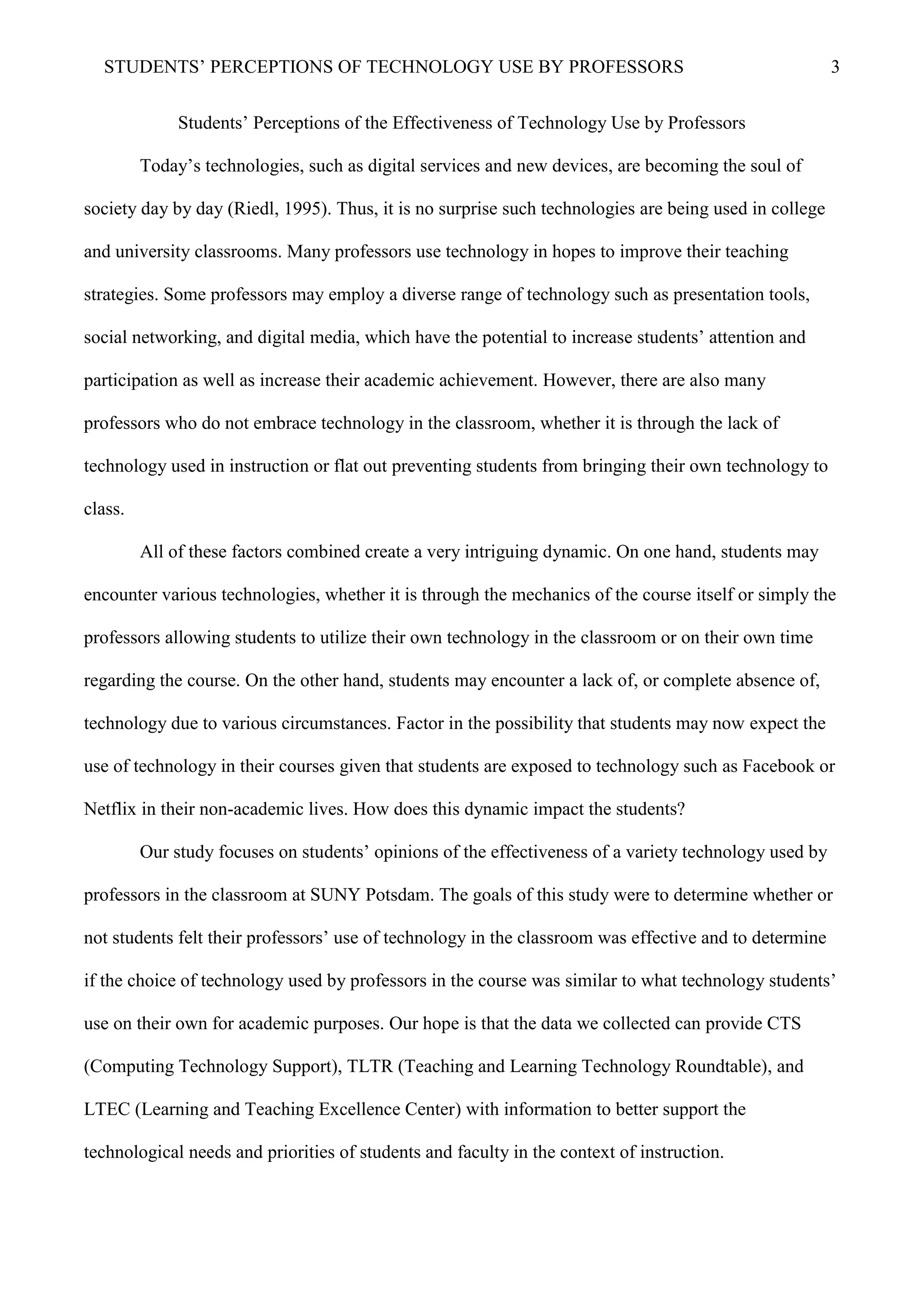 STUDENTS’ PERCEPTIONS OF TECHNOLOGY USE BY PROFESSORS 3
Students’ Perceptions of the Effectiveness of Technology Use by Professors
Today’s technologies, such as digital services and new devices, are becoming the soul of
society day by day (Riedl, 1995). Thus, it is no surprise such technologies are being used in college
and university classrooms. Many professors use technology in hopes to improve their teaching
strategies. Some professors may employ a diverse range of technology such as presentation tools,
social networking, and digital media, which have the potential to increase students’ attention and
participation as well as increase their academic achievement. However, there are also many
professors who do not embrace technology in the classroom, whether it is through the lack of
technology used in instruction or flat out preventing students from bringing their own technology to
class.
All of these factors combined create a very intriguing dynamic. On one hand, students may
encounter various technologies, whether it is through the mechanics of the course itself or simply the
professors allowing students to utilize their own technology in the classroom or on their own time
regarding the course. On the other hand, students may encounter a lack of, or complete absence of,
technology due to various circumstances. Factor in the possibility that students may now expect the
use of technology in their courses given that students are exposed to technology such as Facebook or
Netflix in their non-academic lives. How does this dynamic impact the students?
Our study focuses on students’ opinions of the effectiveness of a variety technology used by
professors in the classroom at SUNY Potsdam. The goals of this study were to determine whether or
not students felt their professors’ use of technology in the classroom was effective and to determine
if the choice of technology used by professors in the course was similar to what technology students’
use on their own for academic purposes. Our hope is that the data we collected can provide CTS
(Computing Technology Support), TLTR (Teaching and Learning Technology Roundtable), and
LTEC (Learning and Teaching Excellence Center) with information to better support the
technological needs and priorities of students and faculty in the context of instruction.
 