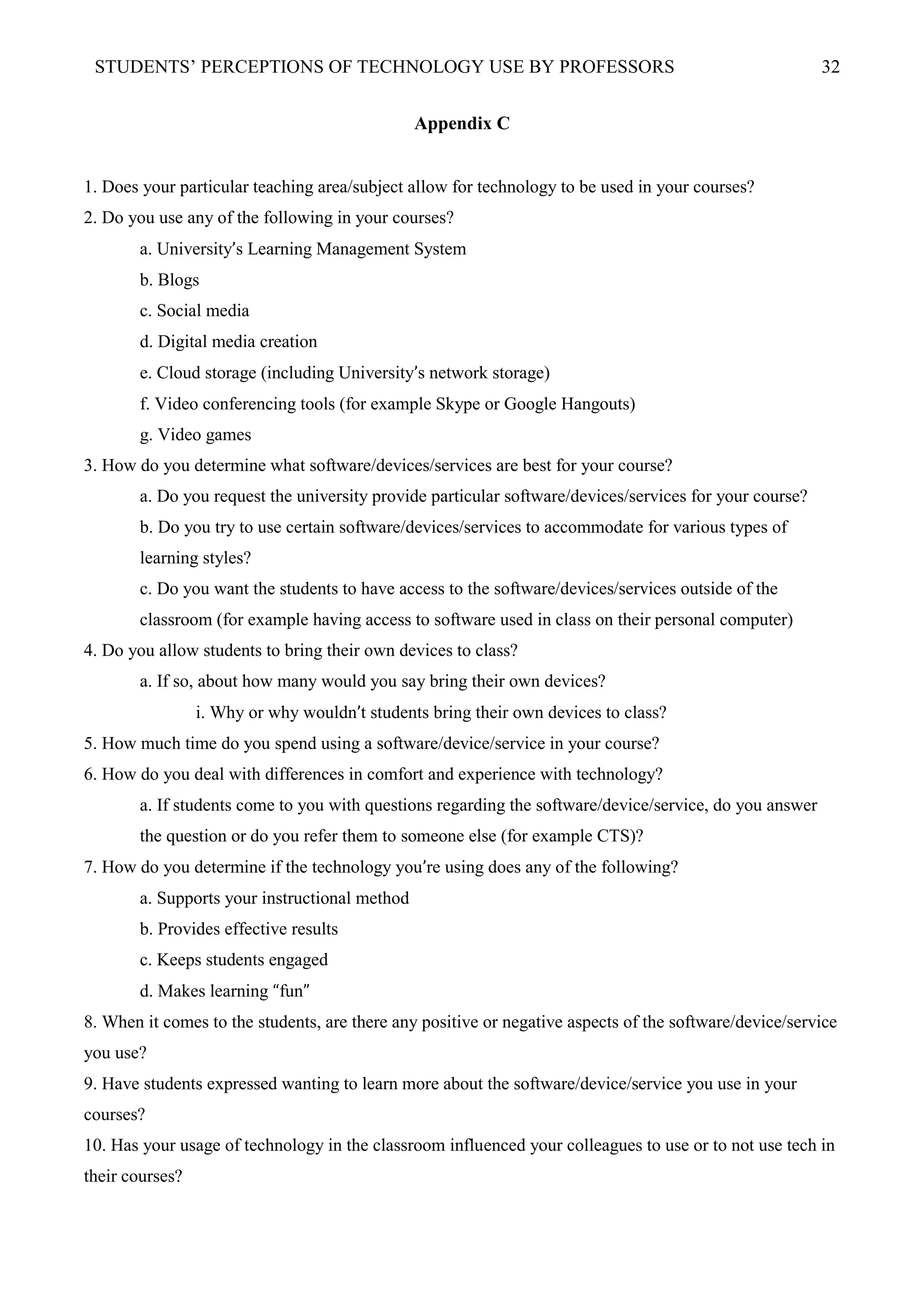 STUDENTS’ PERCEPTIONS OF TECHNOLOGY USE BY PROFESSORS 32
Appendix C
1. Does your particular teaching area/subject allow for technology to be used in your courses?
2. Do you use any of the following in your courses?
a. University’s Learning Management System
b. Blogs
c. Social media
d. Digital media creation
e. Cloud storage (including University’s network storage)
f. Video conferencing tools (for example Skype or Google Hangouts)
g. Video games
3. How do you determine what software/devices/services are best for your course?
a. Do you request the university provide particular software/devices/services for your course?
b. Do you try to use certain software/devices/services to accommodate for various types of
learning styles?
c. Do you want the students to have access to the software/devices/services outside of the
classroom (for example having access to software used in class on their personal computer)
4. Do you allow students to bring their own devices to class?
a. If so, about how many would you say bring their own devices?
i. Why or why wouldn’t students bring their own devices to class?
5. How much time do you spend using a software/device/service in your course?
6. How do you deal with differences in comfort and experience with technology?
a. If students come to you with questions regarding the software/device/service, do you answer
the question or do you refer them to someone else (for example CTS)?
7. How do you determine if the technology you’re using does any of the following?
a. Supports your instructional method
b. Provides effective results
c. Keeps students engaged
d. Makes learning “fun”
8. When it comes to the students, are there any positive or negative aspects of the software/device/service
you use?
9. Have students expressed wanting to learn more about the software/device/service you use in your
courses?
10. Has your usage of technology in the classroom influenced your colleagues to use or to not use tech in
their courses?
 