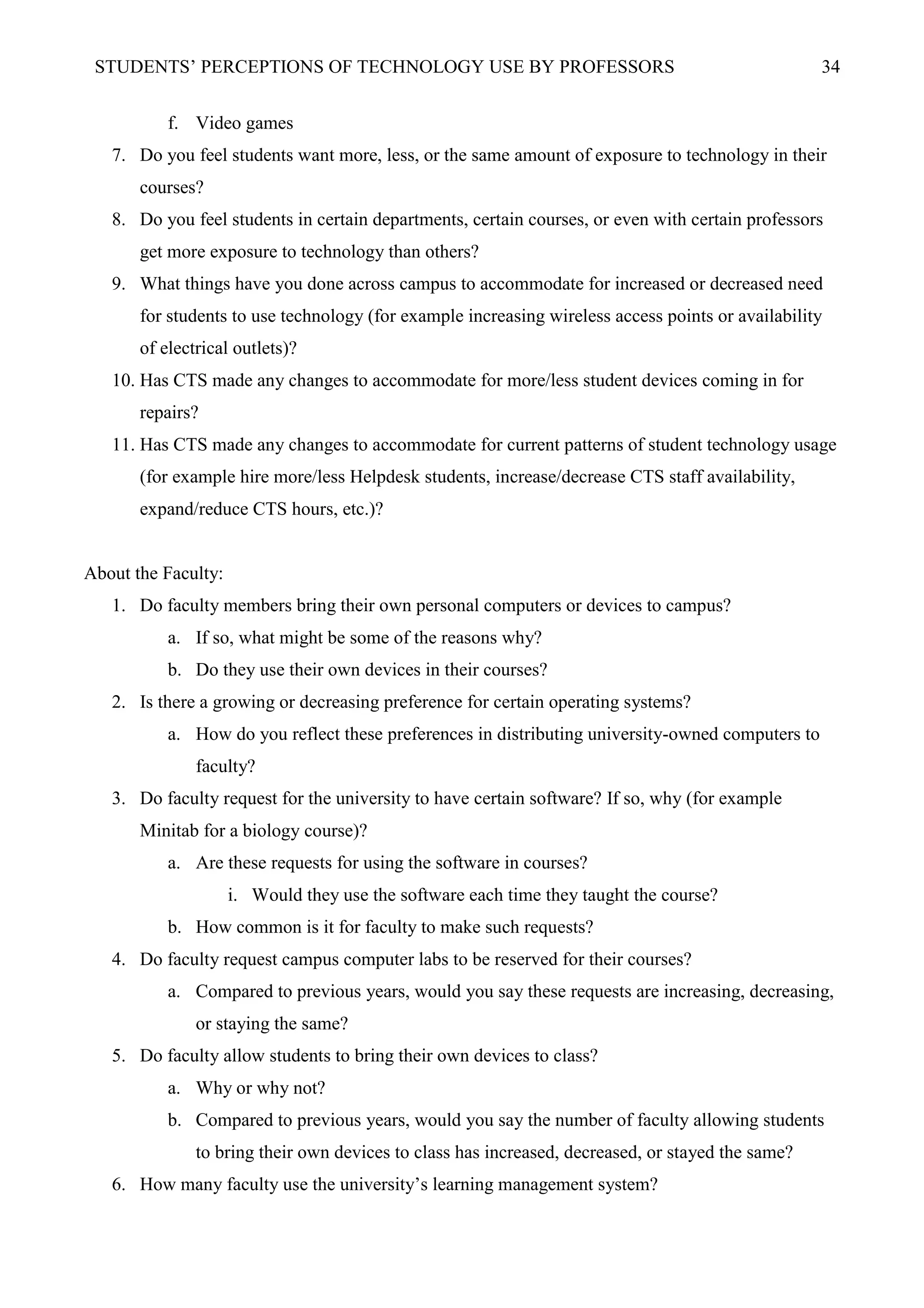 STUDENTS’ PERCEPTIONS OF TECHNOLOGY USE BY PROFESSORS 34
f. Video games
7. Do you feel students want more, less, or the same amount of exposure to technology in their
courses?
8. Do you feel students in certain departments, certain courses, or even with certain professors
get more exposure to technology than others?
9. What things have you done across campus to accommodate for increased or decreased need
for students to use technology (for example increasing wireless access points or availability
of electrical outlets)?
10. Has CTS made any changes to accommodate for more/less student devices coming in for
repairs?
11. Has CTS made any changes to accommodate for current patterns of student technology usage
(for example hire more/less Helpdesk students, increase/decrease CTS staff availability,
expand/reduce CTS hours, etc.)?
About the Faculty:
1. Do faculty members bring their own personal computers or devices to campus?
a. If so, what might be some of the reasons why?
b. Do they use their own devices in their courses?
2. Is there a growing or decreasing preference for certain operating systems?
a. How do you reflect these preferences in distributing university-owned computers to
faculty?
3. Do faculty request for the university to have certain software? If so, why (for example
Minitab for a biology course)?
a. Are these requests for using the software in courses?
i. Would they use the software each time they taught the course?
b. How common is it for faculty to make such requests?
4. Do faculty request campus computer labs to be reserved for their courses?
a. Compared to previous years, would you say these requests are increasing, decreasing,
or staying the same?
5. Do faculty allow students to bring their own devices to class?
a. Why or why not?
b. Compared to previous years, would you say the number of faculty allowing students
to bring their own devices to class has increased, decreased, or stayed the same?
6. How many faculty use the university’s learning management system?
 