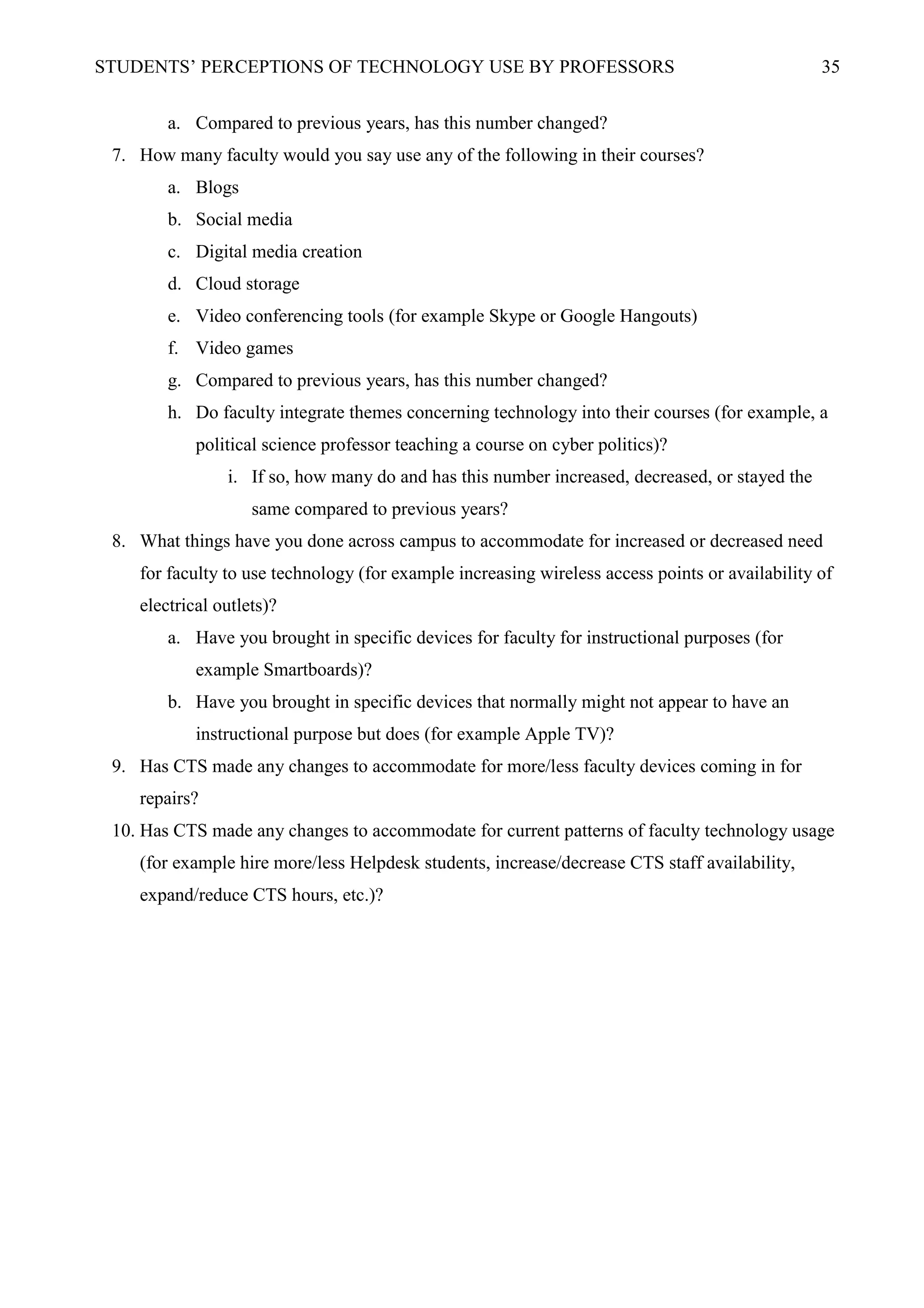 STUDENTS’ PERCEPTIONS OF TECHNOLOGY USE BY PROFESSORS 35
a. Compared to previous years, has this number changed?
7. How many faculty would you say use any of the following in their courses?
a. Blogs
b. Social media
c. Digital media creation
d. Cloud storage
e. Video conferencing tools (for example Skype or Google Hangouts)
f. Video games
g. Compared to previous years, has this number changed?
h. Do faculty integrate themes concerning technology into their courses (for example, a
political science professor teaching a course on cyber politics)?
i. If so, how many do and has this number increased, decreased, or stayed the
same compared to previous years?
8. What things have you done across campus to accommodate for increased or decreased need
for faculty to use technology (for example increasing wireless access points or availability of
electrical outlets)?
a. Have you brought in specific devices for faculty for instructional purposes (for
example Smartboards)?
b. Have you brought in specific devices that normally might not appear to have an
instructional purpose but does (for example Apple TV)?
9. Has CTS made any changes to accommodate for more/less faculty devices coming in for
repairs?
10. Has CTS made any changes to accommodate for current patterns of faculty technology usage
(for example hire more/less Helpdesk students, increase/decrease CTS staff availability,
expand/reduce CTS hours, etc.)?
 