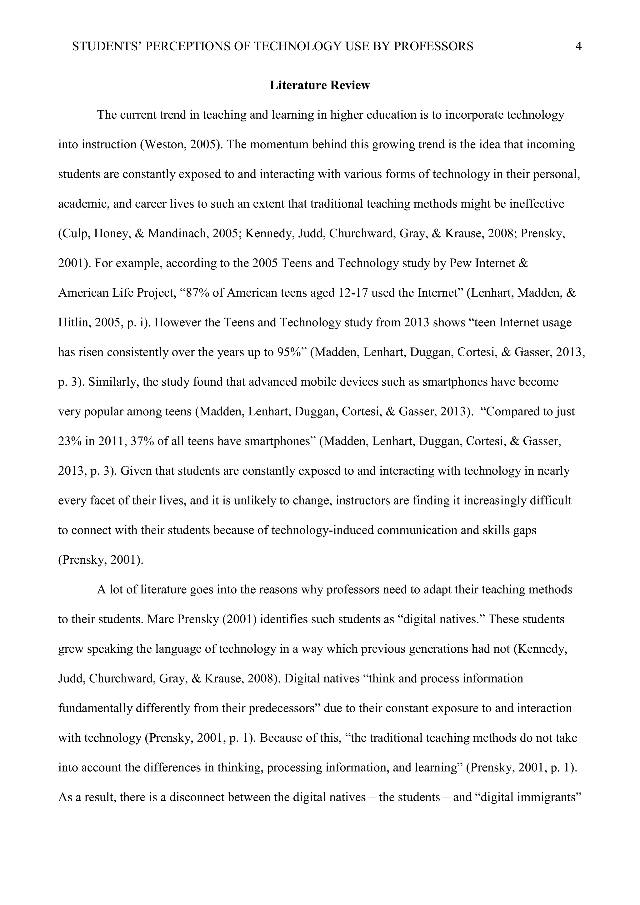 STUDENTS’ PERCEPTIONS OF TECHNOLOGY USE BY PROFESSORS 4
Literature Review
The current trend in teaching and learning in higher education is to incorporate technology
into instruction (Weston, 2005). The momentum behind this growing trend is the idea that incoming
students are constantly exposed to and interacting with various forms of technology in their personal,
academic, and career lives to such an extent that traditional teaching methods might be ineffective
(Culp, Honey, & Mandinach, 2005; Kennedy, Judd, Churchward, Gray, & Krause, 2008; Prensky,
2001). For example, according to the 2005 Teens and Technology study by Pew Internet &
American Life Project, “87% of American teens aged 12-17 used the Internet” (Lenhart, Madden, &
Hitlin, 2005, p. i). However the Teens and Technology study from 2013 shows “teen Internet usage
has risen consistently over the years up to 95%” (Madden, Lenhart, Duggan, Cortesi, & Gasser, 2013,
p. 3). Similarly, the study found that advanced mobile devices such as smartphones have become
very popular among teens (Madden, Lenhart, Duggan, Cortesi, & Gasser, 2013). “Compared to just
23% in 2011, 37% of all teens have smartphones” (Madden, Lenhart, Duggan, Cortesi, & Gasser,
2013, p. 3). Given that students are constantly exposed to and interacting with technology in nearly
every facet of their lives, and it is unlikely to change, instructors are finding it increasingly difficult
to connect with their students because of technology-induced communication and skills gaps
(Prensky, 2001).
A lot of literature goes into the reasons why professors need to adapt their teaching methods
to their students. Marc Prensky (2001) identifies such students as “digital natives.” These students
grew speaking the language of technology in a way which previous generations had not (Kennedy,
Judd, Churchward, Gray, & Krause, 2008). Digital natives “think and process information
fundamentally differently from their predecessors” due to their constant exposure to and interaction
with technology (Prensky, 2001, p. 1). Because of this, “the traditional teaching methods do not take
into account the differences in thinking, processing information, and learning” (Prensky, 2001, p. 1).
As a result, there is a disconnect between the digital natives – the students – and “digital immigrants”
 