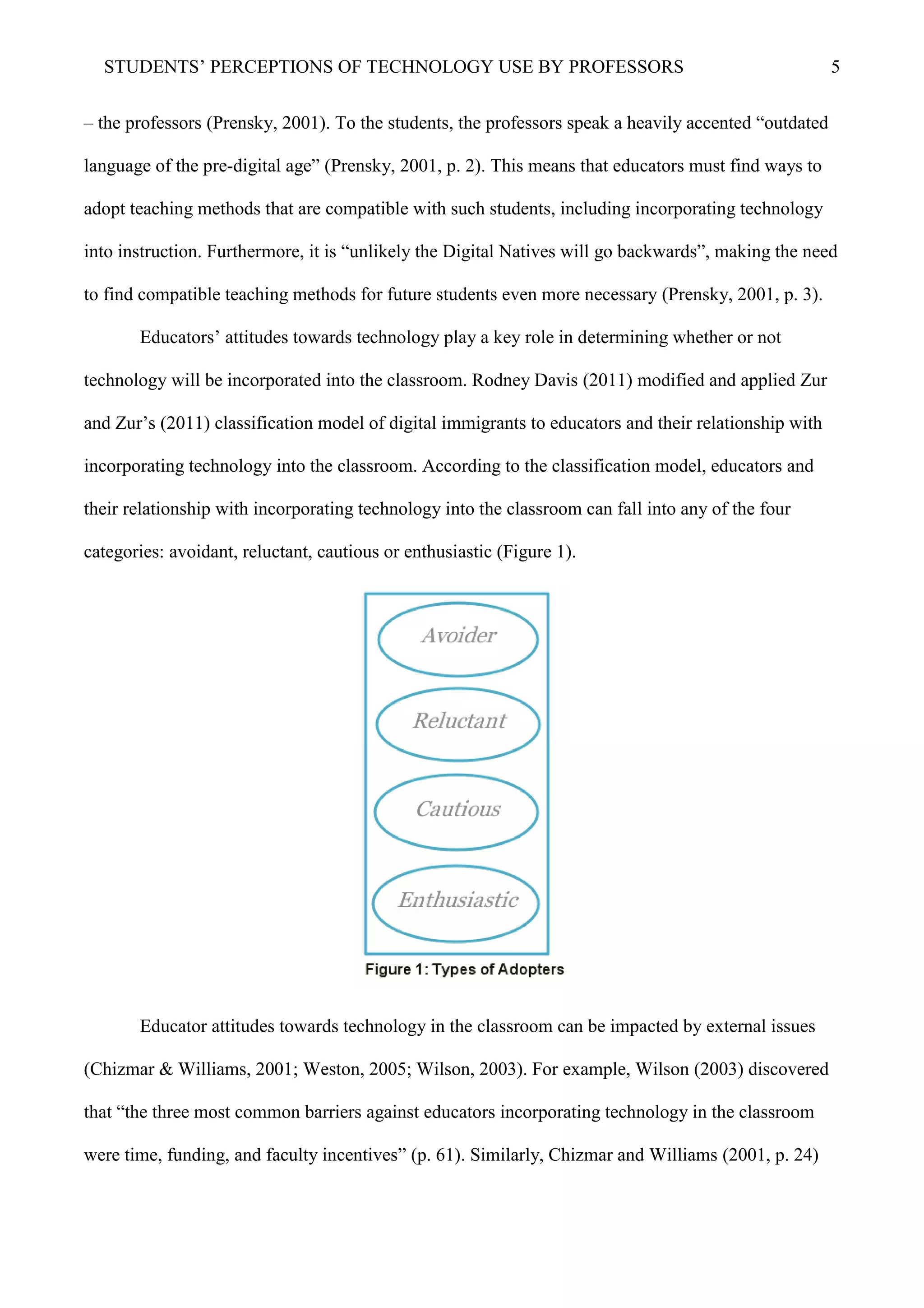 STUDENTS’ PERCEPTIONS OF TECHNOLOGY USE BY PROFESSORS 5
– the professors (Prensky, 2001). To the students, the professors speak a heavily accented “outdated
language of the pre-digital age” (Prensky, 2001, p. 2). This means that educators must find ways to
adopt teaching methods that are compatible with such students, including incorporating technology
into instruction. Furthermore, it is “unlikely the Digital Natives will go backwards”, making the need
to find compatible teaching methods for future students even more necessary (Prensky, 2001, p. 3).
Educators’ attitudes towards technology play a key role in determining whether or not
technology will be incorporated into the classroom. Rodney Davis (2011) modified and applied Zur
and Zur’s (2011) classification model of digital immigrants to educators and their relationship with
incorporating technology into the classroom. According to the classification model, educators and
their relationship with incorporating technology into the classroom can fall into any of the four
categories: avoidant, reluctant, cautious or enthusiastic (Figure 1).
Educator attitudes towards technology in the classroom can be impacted by external issues
(Chizmar & Williams, 2001; Weston, 2005; Wilson, 2003). For example, Wilson (2003) discovered
that “the three most common barriers against educators incorporating technology in the classroom
were time, funding, and faculty incentives” (p. 61). Similarly, Chizmar and Williams (2001, p. 24)
 