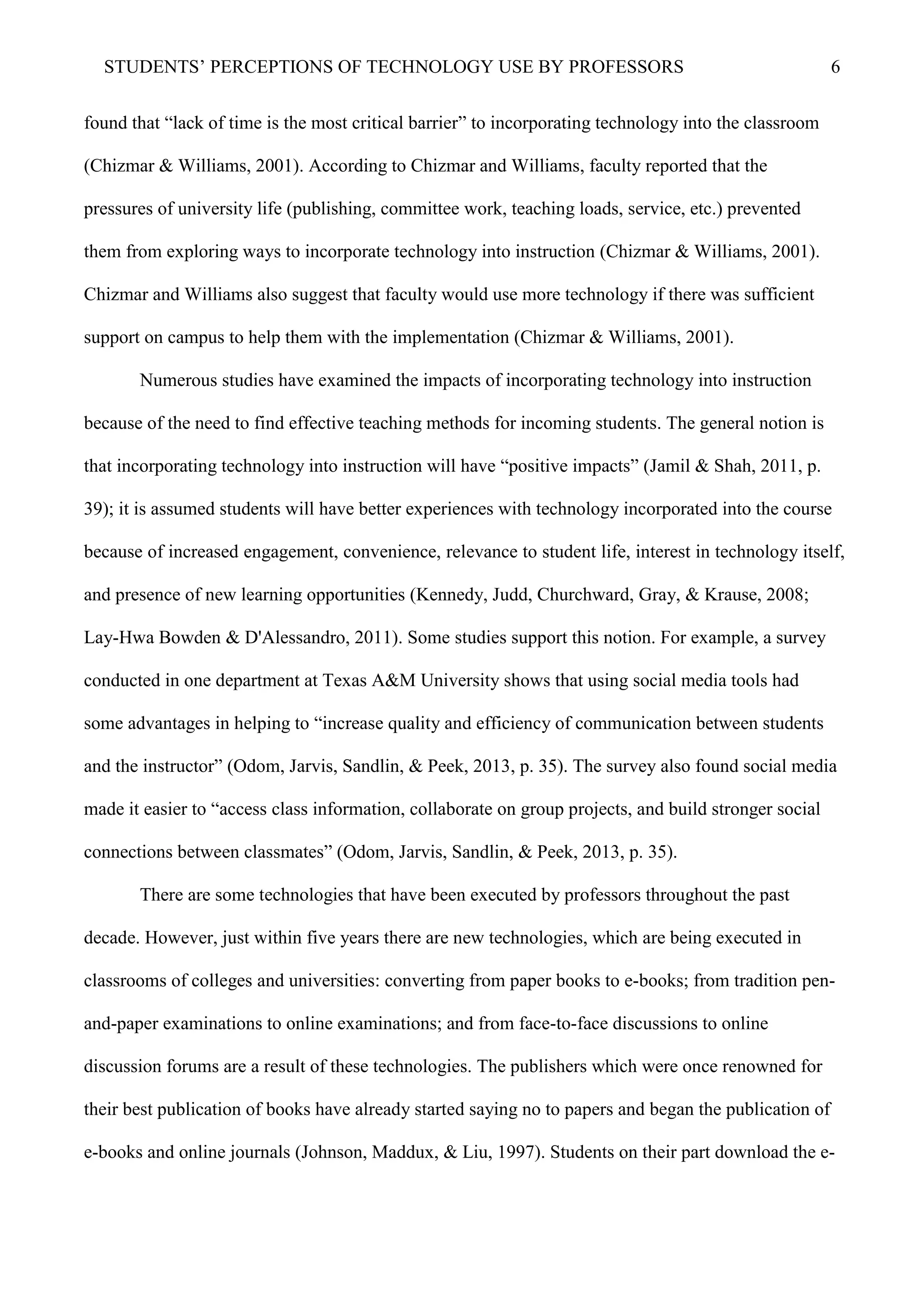 STUDENTS’ PERCEPTIONS OF TECHNOLOGY USE BY PROFESSORS 6
found that “lack of time is the most critical barrier” to incorporating technology into the classroom
(Chizmar & Williams, 2001). According to Chizmar and Williams, faculty reported that the
pressures of university life (publishing, committee work, teaching loads, service, etc.) prevented
them from exploring ways to incorporate technology into instruction (Chizmar & Williams, 2001).
Chizmar and Williams also suggest that faculty would use more technology if there was sufficient
support on campus to help them with the implementation (Chizmar & Williams, 2001).
Numerous studies have examined the impacts of incorporating technology into instruction
because of the need to find effective teaching methods for incoming students. The general notion is
that incorporating technology into instruction will have “positive impacts” (Jamil & Shah, 2011, p.
39); it is assumed students will have better experiences with technology incorporated into the course
because of increased engagement, convenience, relevance to student life, interest in technology itself,
and presence of new learning opportunities (Kennedy, Judd, Churchward, Gray, & Krause, 2008;
Lay-Hwa Bowden & D'Alessandro, 2011). Some studies support this notion. For example, a survey
conducted in one department at Texas A&M University shows that using social media tools had
some advantages in helping to “increase quality and efficiency of communication between students
and the instructor” (Odom, Jarvis, Sandlin, & Peek, 2013, p. 35). The survey also found social media
made it easier to “access class information, collaborate on group projects, and build stronger social
connections between classmates” (Odom, Jarvis, Sandlin, & Peek, 2013, p. 35).
There are some technologies that have been executed by professors throughout the past
decade. However, just within five years there are new technologies, which are being executed in
classrooms of colleges and universities: converting from paper books to e-books; from tradition pen-
and-paper examinations to online examinations; and from face-to-face discussions to online
discussion forums are a result of these technologies. The publishers which were once renowned for
their best publication of books have already started saying no to papers and began the publication of
e-books and online journals (Johnson, Maddux, & Liu, 1997). Students on their part download the e-
 