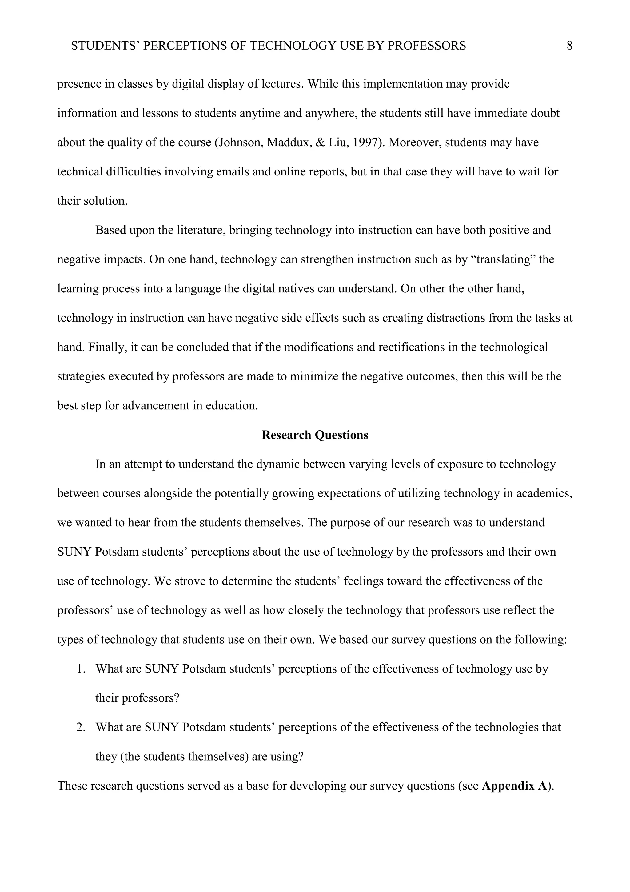 STUDENTS’ PERCEPTIONS OF TECHNOLOGY USE BY PROFESSORS 8
presence in classes by digital display of lectures. While this implementation may provide
information and lessons to students anytime and anywhere, the students still have immediate doubt
about the quality of the course (Johnson, Maddux, & Liu, 1997). Moreover, students may have
technical difficulties involving emails and online reports, but in that case they will have to wait for
their solution.
Based upon the literature, bringing technology into instruction can have both positive and
negative impacts. On one hand, technology can strengthen instruction such as by “translating” the
learning process into a language the digital natives can understand. On other the other hand,
technology in instruction can have negative side effects such as creating distractions from the tasks at
hand. Finally, it can be concluded that if the modifications and rectifications in the technological
strategies executed by professors are made to minimize the negative outcomes, then this will be the
best step for advancement in education.
Research Questions
In an attempt to understand the dynamic between varying levels of exposure to technology
between courses alongside the potentially growing expectations of utilizing technology in academics,
we wanted to hear from the students themselves. The purpose of our research was to understand
SUNY Potsdam students’ perceptions about the use of technology by the professors and their own
use of technology. We strove to determine the students’ feelings toward the effectiveness of the
professors’ use of technology as well as how closely the technology that professors use reflect the
types of technology that students use on their own. We based our survey questions on the following:
1. What are SUNY Potsdam students’ perceptions of the effectiveness of technology use by
their professors?
2. What are SUNY Potsdam students’ perceptions of the effectiveness of the technologies that
they (the students themselves) are using?
These research questions served as a base for developing our survey questions (see Appendix A).
 