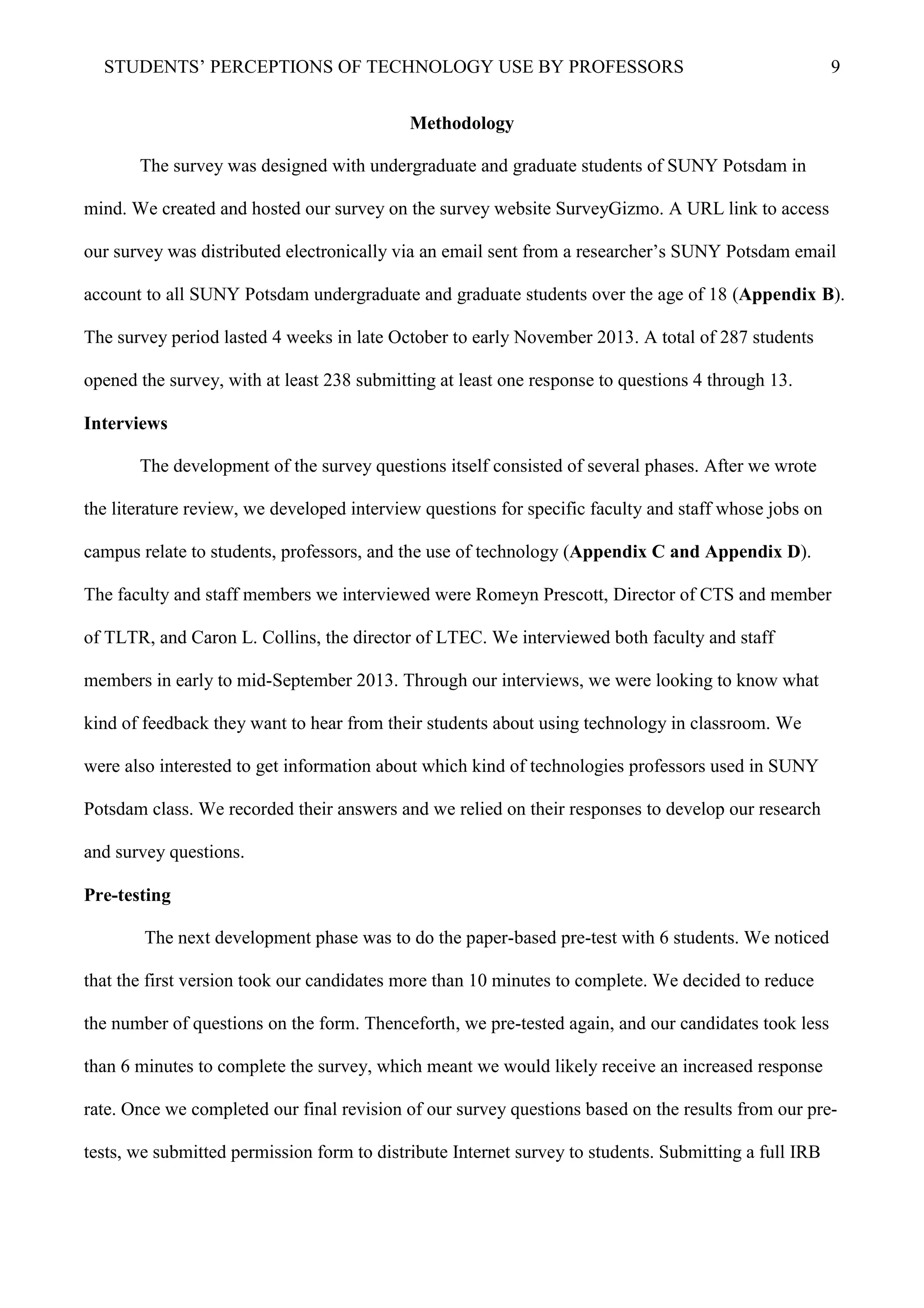 STUDENTS’ PERCEPTIONS OF TECHNOLOGY USE BY PROFESSORS 9
Methodology
The survey was designed with undergraduate and graduate students of SUNY Potsdam in
mind. We created and hosted our survey on the survey website SurveyGizmo. A URL link to access
our survey was distributed electronically via an email sent from a researcher’s SUNY Potsdam email
account to all SUNY Potsdam undergraduate and graduate students over the age of 18 (Appendix B).
The survey period lasted 4 weeks in late October to early November 2013. A total of 287 students
opened the survey, with at least 238 submitting at least one response to questions 4 through 13.
Interviews
The development of the survey questions itself consisted of several phases. After we wrote
the literature review, we developed interview questions for specific faculty and staff whose jobs on
campus relate to students, professors, and the use of technology (Appendix C and Appendix D).
The faculty and staff members we interviewed were Romeyn Prescott, Director of CTS and member
of TLTR, and Caron L. Collins, the director of LTEC. We interviewed both faculty and staff
members in early to mid-September 2013. Through our interviews, we were looking to know what
kind of feedback they want to hear from their students about using technology in classroom. We
were also interested to get information about which kind of technologies professors used in SUNY
Potsdam class. We recorded their answers and we relied on their responses to develop our research
and survey questions.
Pre-testing
The next development phase was to do the paper-based pre-test with 6 students. We noticed
that the first version took our candidates more than 10 minutes to complete. We decided to reduce
the number of questions on the form. Thenceforth, we pre-tested again, and our candidates took less
than 6 minutes to complete the survey, which meant we would likely receive an increased response
rate. Once we completed our final revision of our survey questions based on the results from our pre-
tests, we submitted permission form to distribute Internet survey to students. Submitting a full IRB
 