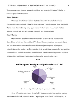 STUDENTS’ PERCEPTIONS OF TECHNOLOGY USE BY PROFESSORS 10
form was unnecessary since the research is considered “not subject to IRB review.” Finally, we
received approval after two weeks.
Survey Structure
Our survey included three sections. The first section asked students for their basic
educational information such as class year, major and minor. The second section asked students for
their opinions about technology usage by professors. The last section asked students for their
opinions regarding how they feel about the technology they use on their own.
Data Collection
Once the survey participation period was finished, we then exported the results from
SurveyGizmo website into Microsoft Excel. We divided the survey questions into separate sheets.
The first sheet contains tables of each question documenting total responses and responses
categorized according to class year. The remaining sheets are individual questions. For each question,
students who did not enter any response were filtered out. After that, remaining students’ responses
were calculated according to class year and totaled together with other class years.
Results
Figure 1. Percentage of Survey Participants by class year (n=238).
Of the 287 students who viewed the study, 238 students responded to at least one question
between Question 4 and Question 13. Of the 238 participants, there were 51 Freshmen (21%), 35
Freshmen
21%
Sophomores
15%
Juniors
19%
Seniors
28%
Graduate Students
16%
Other
1%
Percentage of Survey Participants by Class Year
 