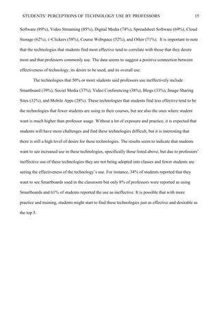 STUDENTS’ PERCEPTIONS OF TECHNOLOGY USE BY PROFESSORS 15
Software (89%), Video Streaming (85%), Digital Media (74%), Spreadsheet Software (69%), Cloud
Storage (62%), i>Clickers (58%), Course Webspace (52%), and Other (71%). It is important to note
that the technologies that students find most effective tend to correlate with those that they desire
most and that professors commonly use. The data seems to suggest a positive connection between
effectiveness of technology, its desire to be used, and its overall use.
The technologies that 50% or more students said professors use ineffectively include
Smartboard (39%), Social Media (37%), Video Conferencing (38%), Blogs (33%), Image Sharing
Sites (32%), and Mobile Apps (28%). These technologies that students find less effective tend to be
the technologies that fewer students are using in their courses, but are also the ones where student
want is much higher than professor usage. Without a lot of exposure and practice, it is expected that
students will have more challenges and find these technologies difficult, but it is interesting that
there is still a high level of desire for these technologies. The results seem to indicate that students
want to see increased use in these technologies, specifically those listed above, but due to professors’
ineffective use of these technologies they are not being adopted into classes and fewer students are
seeing the effectiveness of the technology’s use. For instance, 34% of students reported that they
want to see Smartboards used in the classroom but only 8% of professors were reported as using
Smartboards and 61% of students reported the use as ineffective. It is possible that with more
practice and training, students might start to find these technologies just as effective and desirable as
the top 5.
 