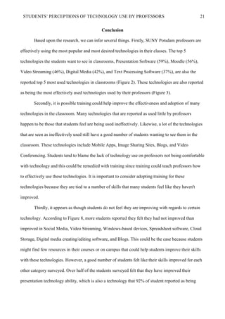 STUDENTS’ PERCEPTIONS OF TECHNOLOGY USE BY PROFESSORS 21
Conclusion
Based upon the research, we can infer several things. Firstly, SUNY Potsdam professors are
effectively using the most popular and most desired technologies in their classes. The top 5
technologies the students want to see in classrooms, Presentation Software (59%), Moodle (56%),
Video Streaming (46%), Digital Media (42%), and Text Processing Software (37%), are also the
reported top 5 most used technologies in classrooms (Figure 2). These technologies are also reported
as being the most effectively used technologies used by their professors (Figure 3).
Secondly, it is possible training could help improve the effectiveness and adoption of many
technologies in the classroom. Many technologies that are reported as used little by professors
happen to be those that students feel are being used ineffectively. Likewise, a lot of the technologies
that are seen as ineffectively used still have a good number of students wanting to see them in the
classroom. These technologies include Mobile Apps, Image Sharing Sites, Blogs, and Video
Conferencing. Students tend to blame the lack of technology use on professors not being comfortable
with technology and this could be remedied with training since training could teach professors how
to effectively use these technologies. It is important to consider adopting training for these
technologies because they are tied to a number of skills that many students feel like they haven't
improved.
Thirdly, it appears as though students do not feel they are improving with regards to certain
technology. According to Figure 8, more students reported they felt they had not improved than
improved in Social Media, Video Streaming, Windows-based devices, Spreadsheet software, Cloud
Storage, Digital media creating/editing software, and Blogs. This could be the case because students
might find few resources in their courses or on campus that could help students improve their skills
with these technologies. However, a good number of students felt like their skills improved for each
other category surveyed. Over half of the students surveyed felt that they have improved their
presentation technology ability, which is also a technology that 92% of student reported as being
 