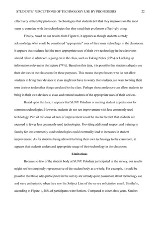 STUDENTS’ PERCEPTIONS OF TECHNOLOGY USE BY PROFESSORS 22
effectively utilized by professors. Technologies that students felt that they improved on the most
seem to correlate with the technologies that they rated their professors effectively using.
Finally, based on our results from Figure 6, it appears as though students already
acknowledge what could be considered “appropriate” uses of their own technology in the classroom.
It appears that students feel the most appropriate uses of their own technology in the classroom
should relate to whatever is going on in the class, such as Taking Notes (95%) or Looking up
information relevant to the lecture (74%). Based on this data, it is possible that students already use
their devices in the classroom for these purposes. This means that professors who do not allow
students to bring their devices to class might not have to worry that students just want to bring their
own devices to do other things unrelated to the class. Perhaps those professors can allow students to
bring in their own devices to class and remind students of the appropriate uses of their devices.
Based upon the data, it appears that SUNY Potsdam is meeting student expectations for
common technologies. However, students do not see improvement with less commonly used
technology. Part of the sense of lack of improvement could be due to the fact that students are
exposed to fewer less commonly used technologies. Providing additional support and training to
faculty for less commonly used technologies could eventually lead to increases in student
improvement. As for students being allowed to bring their own technology to the classroom, it
appears that students understand appropriate usage of their technology in the classroom.
Limitations
Because so few of the student body at SUNY Potsdam participated in the survey, our results
might not be completely representative of the student body as a whole. For example, it could be
possible that those who participated in the survey are already quite passionate about technology use
and were enthusiastic when they saw the Subject Line of the survey solicitation email. Similarly,
according to Figure 1, 28% of participants were Seniors. Compared to other class years, Seniors
 