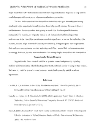 STUDENTS’ PERCEPTIONS OF TECHNOLOGY USE BY PROFESSORS 23
might check their SUNY Potsdam email account more frequently because they need to keep up with
emails from potential employers or other post-graduation opportunities.
The next limitations are within the questions themselves. Our goal was to keep the survey
simple and within an estimated completion time-frame of at most 6 minutes. Because of this, we
could not ensure that our questions were getting as much clear details as possible from the
participants. For example, we originally wanted to ask participants what technologies their
professors use in the class, if the participants wanted their professors to not use that technology (for
example, students might be tired of “Death by PowerPoint”), if the participants were surprised that
their professors were not using a certain technology, and if they wanted their professors to use that
technology. However, because we wanted to make our survey simple, we could not ask that question.
Suggestions for Future Research
Suggestions for future research could be to generate a more in-depth survey regarding
students’ expectations about what technologies they think professors should be using in their courses.
Such a survey could be general or could go deeper into technology use by specific academic
departments.
References
Chizmar, J. F., & Williams, D. B. (2001). What Do Faculty Want? Educause Quarterly, 18-24.
Retrieved from http://net.educause.edu/ir/library/pdf/eqm0112.pdf
Culp, K. M., Honey, M., & Mandinach, E. (2005). A Retrospective on Twenty Years of Education
Technology Policy. Journal of Educational Computing Research, 32, 279-307. Retrieved
from http://eric.ed.gov/?id=EJ722453
Davis, R. (2011). Socrates Can't Teach Here! Faculty and Student Attitudes Towards Technology and
Effective Instruction in Higher Education. Review of Higher Education and Self-Learning,
3(10), 1-13. Retrieved from
 