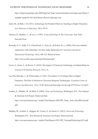 STUDENTS’ PERCEPTIONS OF TECHNOLOGY USE BY PROFESSORS 24
http://webproxy.potsdam.edu:2048/login?url=http://search.ebscohost.com/login.aspx?direct=t
rue&db=eue&AN=66136247&site=ehost-live&scope=site
Jamil, M., & Shah, J. H. (2011). Technology: Its Potential Effects on Teaching in Higher Education.
New Horizons in Education, 59(1), 38-51.
Johnson, D., Maddux, C., & Liu, L. (1997). Using Technology In The Classroom. New York:
Haworth Press.
Kennedy, G. E., Judd, T. S., Churchward, A., Gray, K., & Krause, K.-L. (2008). First year students’
experiences with technology: Are they really digital natives? Australian Journal of
Educational Technology, 24(1), 108-122. Retrieved from
http://www.ascilite.org.au/ajet/ajet24/kennedy.pdf
Lavin, A., Korte, L., & Davies, T. (2010). The Impact of Classroom Technology on Student Behavior.
Journal of Technology Research, 2(1), 1-8.
Lay-Hwa Bowden, J., & D'Alessandro, S. (2011, November). Co-Creating Value in Higher
Education: The Role of Interactive Classroom Response Technologies. Canadian Centre of
Science and Education, 7(11), 35-49. Retrieved from http://dx.doi.org/10.5539/ass.v7n11p35
Lenhart, A., Madden, M., & Hitlin, P. (2005). Teens and Technology. Washington, D.C.: Pew Internet
& American Life Project. Retrieved from
http://www.pewinternet.org/~/media//Files/Reports/2005/PIP_Teens_Tech_July2005web.pdf.
pdf
Madden, M., Lenhart, A., Duggan, M., Cortesi, S., & Gasser, U. (2013). Teens and Technology.
Washington, D.C.: Pew Internet & American Life Project. Retrieved from
http://www.pewinternet.org/~/media//Files/Reports/2013/PIP_TeensandTechnology2013.pdf
 