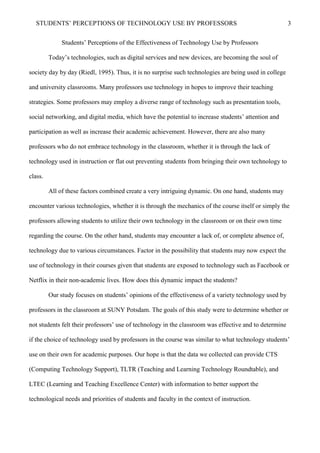 STUDENTS’ PERCEPTIONS OF TECHNOLOGY USE BY PROFESSORS 3
Students’ Perceptions of the Effectiveness of Technology Use by Professors
Today’s technologies, such as digital services and new devices, are becoming the soul of
society day by day (Riedl, 1995). Thus, it is no surprise such technologies are being used in college
and university classrooms. Many professors use technology in hopes to improve their teaching
strategies. Some professors may employ a diverse range of technology such as presentation tools,
social networking, and digital media, which have the potential to increase students’ attention and
participation as well as increase their academic achievement. However, there are also many
professors who do not embrace technology in the classroom, whether it is through the lack of
technology used in instruction or flat out preventing students from bringing their own technology to
class.
All of these factors combined create a very intriguing dynamic. On one hand, students may
encounter various technologies, whether it is through the mechanics of the course itself or simply the
professors allowing students to utilize their own technology in the classroom or on their own time
regarding the course. On the other hand, students may encounter a lack of, or complete absence of,
technology due to various circumstances. Factor in the possibility that students may now expect the
use of technology in their courses given that students are exposed to technology such as Facebook or
Netflix in their non-academic lives. How does this dynamic impact the students?
Our study focuses on students’ opinions of the effectiveness of a variety technology used by
professors in the classroom at SUNY Potsdam. The goals of this study were to determine whether or
not students felt their professors’ use of technology in the classroom was effective and to determine
if the choice of technology used by professors in the course was similar to what technology students’
use on their own for academic purposes. Our hope is that the data we collected can provide CTS
(Computing Technology Support), TLTR (Teaching and Learning Technology Roundtable), and
LTEC (Learning and Teaching Excellence Center) with information to better support the
technological needs and priorities of students and faculty in the context of instruction.
 