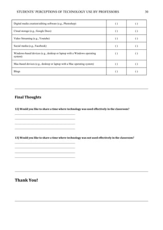 STUDENTS’ PERCEPTIONS OF TECHNOLOGY USE BY PROFESSORS 30
Digital media creation/editing software (e.g., Photoshop) ( ) ( )
Cloud storage (e.g., Google Docs) ( ) ( )
Video Streaming (e.g., Youtube) ( ) ( )
Social media (e.g., Facebook) ( ) ( )
Windows-based devices (e.g., desktop or laptop with a Windows operating
system)
( ) ( )
Mac-based devices (e.g., desktop or laptop with a Mac operating system) ( ) ( )
Blogs ( ) ( )
Final Thoughts
12) Would you like to share a time where technology was used effectively in the classroom?
____________________________________________
____________________________________________
____________________________________________
____________________________________________
13) Would you like to share a time where technology was not used effectively in the classroom?
____________________________________________
____________________________________________
____________________________________________
____________________________________________
Thank You!
 