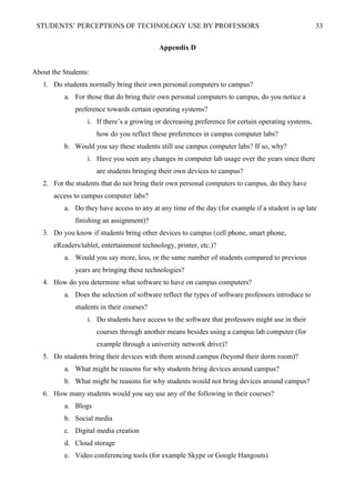 STUDENTS’ PERCEPTIONS OF TECHNOLOGY USE BY PROFESSORS 33
Appendix D
About the Students:
1. Do students normally bring their own personal computers to campus?
a. For those that do bring their own personal computers to campus, do you notice a
preference towards certain operating systems?
i. If there’s a growing or decreasing preference for certain operating systems,
how do you reflect these preferences in campus computer labs?
b. Would you say these students still use campus computer labs? If so, why?
i. Have you seen any changes in computer lab usage over the years since there
are students bringing their own devices to campus?
2. For the students that do not bring their own personal computers to campus, do they have
access to campus computer labs?
a. Do they have access to any at any time of the day (for example if a student is up late
finishing an assignment)?
3. Do you know if students bring other devices to campus (cell phone, smart phone,
eReaders/tablet, entertainment technology, printer, etc.)?
a. Would you say more, less, or the same number of students compared to previous
years are bringing these technologies?
4. How do you determine what software to have on campus computers?
a. Does the selection of software reflect the types of software professors introduce to
students in their courses?
i. Do students have access to the software that professors might use in their
courses through another means besides using a campus lab computer (for
example through a university network drive)?
5. Do students bring their devices with them around campus (beyond their dorm room)?
a. What might be reasons for why students bring devices around campus?
b. What might be reasons for why students would not bring devices around campus?
6. How many students would you say use any of the following in their courses?
a. Blogs
b. Social media
c. Digital media creation
d. Cloud storage
e. Video conferencing tools (for example Skype or Google Hangouts)
 