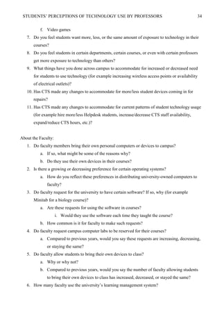STUDENTS’ PERCEPTIONS OF TECHNOLOGY USE BY PROFESSORS 34
f. Video games
7. Do you feel students want more, less, or the same amount of exposure to technology in their
courses?
8. Do you feel students in certain departments, certain courses, or even with certain professors
get more exposure to technology than others?
9. What things have you done across campus to accommodate for increased or decreased need
for students to use technology (for example increasing wireless access points or availability
of electrical outlets)?
10. Has CTS made any changes to accommodate for more/less student devices coming in for
repairs?
11. Has CTS made any changes to accommodate for current patterns of student technology usage
(for example hire more/less Helpdesk students, increase/decrease CTS staff availability,
expand/reduce CTS hours, etc.)?
About the Faculty:
1. Do faculty members bring their own personal computers or devices to campus?
a. If so, what might be some of the reasons why?
b. Do they use their own devices in their courses?
2. Is there a growing or decreasing preference for certain operating systems?
a. How do you reflect these preferences in distributing university-owned computers to
faculty?
3. Do faculty request for the university to have certain software? If so, why (for example
Minitab for a biology course)?
a. Are these requests for using the software in courses?
i. Would they use the software each time they taught the course?
b. How common is it for faculty to make such requests?
4. Do faculty request campus computer labs to be reserved for their courses?
a. Compared to previous years, would you say these requests are increasing, decreasing,
or staying the same?
5. Do faculty allow students to bring their own devices to class?
a. Why or why not?
b. Compared to previous years, would you say the number of faculty allowing students
to bring their own devices to class has increased, decreased, or stayed the same?
6. How many faculty use the university’s learning management system?
 