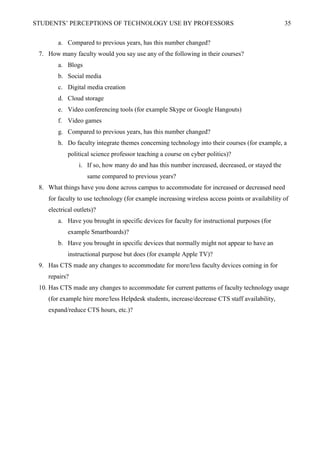 STUDENTS’ PERCEPTIONS OF TECHNOLOGY USE BY PROFESSORS 35
a. Compared to previous years, has this number changed?
7. How many faculty would you say use any of the following in their courses?
a. Blogs
b. Social media
c. Digital media creation
d. Cloud storage
e. Video conferencing tools (for example Skype or Google Hangouts)
f. Video games
g. Compared to previous years, has this number changed?
h. Do faculty integrate themes concerning technology into their courses (for example, a
political science professor teaching a course on cyber politics)?
i. If so, how many do and has this number increased, decreased, or stayed the
same compared to previous years?
8. What things have you done across campus to accommodate for increased or decreased need
for faculty to use technology (for example increasing wireless access points or availability of
electrical outlets)?
a. Have you brought in specific devices for faculty for instructional purposes (for
example Smartboards)?
b. Have you brought in specific devices that normally might not appear to have an
instructional purpose but does (for example Apple TV)?
9. Has CTS made any changes to accommodate for more/less faculty devices coming in for
repairs?
10. Has CTS made any changes to accommodate for current patterns of faculty technology usage
(for example hire more/less Helpdesk students, increase/decrease CTS staff availability,
expand/reduce CTS hours, etc.)?
 