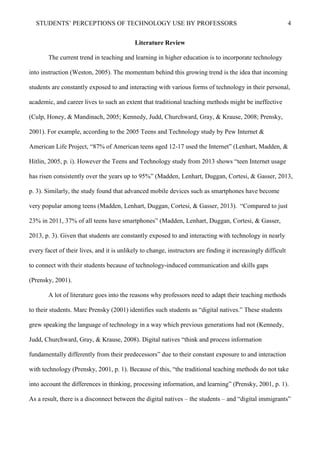 STUDENTS’ PERCEPTIONS OF TECHNOLOGY USE BY PROFESSORS 4
Literature Review
The current trend in teaching and learning in higher education is to incorporate technology
into instruction (Weston, 2005). The momentum behind this growing trend is the idea that incoming
students are constantly exposed to and interacting with various forms of technology in their personal,
academic, and career lives to such an extent that traditional teaching methods might be ineffective
(Culp, Honey, & Mandinach, 2005; Kennedy, Judd, Churchward, Gray, & Krause, 2008; Prensky,
2001). For example, according to the 2005 Teens and Technology study by Pew Internet &
American Life Project, “87% of American teens aged 12-17 used the Internet” (Lenhart, Madden, &
Hitlin, 2005, p. i). However the Teens and Technology study from 2013 shows “teen Internet usage
has risen consistently over the years up to 95%” (Madden, Lenhart, Duggan, Cortesi, & Gasser, 2013,
p. 3). Similarly, the study found that advanced mobile devices such as smartphones have become
very popular among teens (Madden, Lenhart, Duggan, Cortesi, & Gasser, 2013). “Compared to just
23% in 2011, 37% of all teens have smartphones” (Madden, Lenhart, Duggan, Cortesi, & Gasser,
2013, p. 3). Given that students are constantly exposed to and interacting with technology in nearly
every facet of their lives, and it is unlikely to change, instructors are finding it increasingly difficult
to connect with their students because of technology-induced communication and skills gaps
(Prensky, 2001).
A lot of literature goes into the reasons why professors need to adapt their teaching methods
to their students. Marc Prensky (2001) identifies such students as “digital natives.” These students
grew speaking the language of technology in a way which previous generations had not (Kennedy,
Judd, Churchward, Gray, & Krause, 2008). Digital natives “think and process information
fundamentally differently from their predecessors” due to their constant exposure to and interaction
with technology (Prensky, 2001, p. 1). Because of this, “the traditional teaching methods do not take
into account the differences in thinking, processing information, and learning” (Prensky, 2001, p. 1).
As a result, there is a disconnect between the digital natives – the students – and “digital immigrants”
 