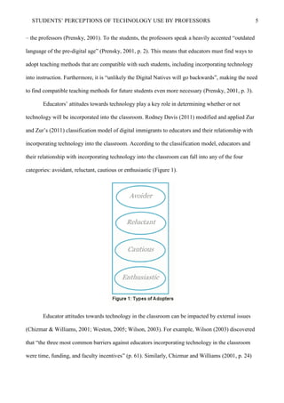 STUDENTS’ PERCEPTIONS OF TECHNOLOGY USE BY PROFESSORS 5
– the professors (Prensky, 2001). To the students, the professors speak a heavily accented “outdated
language of the pre-digital age” (Prensky, 2001, p. 2). This means that educators must find ways to
adopt teaching methods that are compatible with such students, including incorporating technology
into instruction. Furthermore, it is “unlikely the Digital Natives will go backwards”, making the need
to find compatible teaching methods for future students even more necessary (Prensky, 2001, p. 3).
Educators’ attitudes towards technology play a key role in determining whether or not
technology will be incorporated into the classroom. Rodney Davis (2011) modified and applied Zur
and Zur’s (2011) classification model of digital immigrants to educators and their relationship with
incorporating technology into the classroom. According to the classification model, educators and
their relationship with incorporating technology into the classroom can fall into any of the four
categories: avoidant, reluctant, cautious or enthusiastic (Figure 1).
Educator attitudes towards technology in the classroom can be impacted by external issues
(Chizmar & Williams, 2001; Weston, 2005; Wilson, 2003). For example, Wilson (2003) discovered
that “the three most common barriers against educators incorporating technology in the classroom
were time, funding, and faculty incentives” (p. 61). Similarly, Chizmar and Williams (2001, p. 24)
 