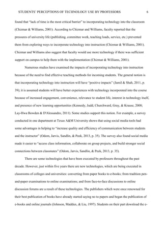 STUDENTS’ PERCEPTIONS OF TECHNOLOGY USE BY PROFESSORS 6
found that “lack of time is the most critical barrier” to incorporating technology into the classroom
(Chizmar & Williams, 2001). According to Chizmar and Williams, faculty reported that the
pressures of university life (publishing, committee work, teaching loads, service, etc.) prevented
them from exploring ways to incorporate technology into instruction (Chizmar & Williams, 2001).
Chizmar and Williams also suggest that faculty would use more technology if there was sufficient
support on campus to help them with the implementation (Chizmar & Williams, 2001).
Numerous studies have examined the impacts of incorporating technology into instruction
because of the need to find effective teaching methods for incoming students. The general notion is
that incorporating technology into instruction will have “positive impacts” (Jamil & Shah, 2011, p.
39); it is assumed students will have better experiences with technology incorporated into the course
because of increased engagement, convenience, relevance to student life, interest in technology itself,
and presence of new learning opportunities (Kennedy, Judd, Churchward, Gray, & Krause, 2008;
Lay-Hwa Bowden & D'Alessandro, 2011). Some studies support this notion. For example, a survey
conducted in one department at Texas A&M University shows that using social media tools had
some advantages in helping to “increase quality and efficiency of communication between students
and the instructor” (Odom, Jarvis, Sandlin, & Peek, 2013, p. 35). The survey also found social media
made it easier to “access class information, collaborate on group projects, and build stronger social
connections between classmates” (Odom, Jarvis, Sandlin, & Peek, 2013, p. 35).
There are some technologies that have been executed by professors throughout the past
decade. However, just within five years there are new technologies, which are being executed in
classrooms of colleges and universities: converting from paper books to e-books; from tradition pen-
and-paper examinations to online examinations; and from face-to-face discussions to online
discussion forums are a result of these technologies. The publishers which were once renowned for
their best publication of books have already started saying no to papers and began the publication of
e-books and online journals (Johnson, Maddux, & Liu, 1997). Students on their part download the e-
 