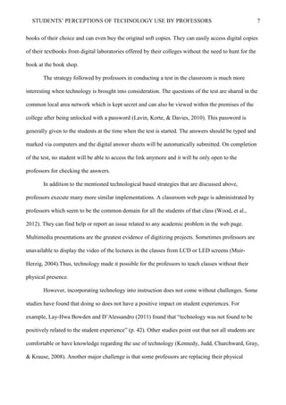 STUDENTS’ PERCEPTIONS OF TECHNOLOGY USE BY PROFESSORS 7
books of their choice and can even buy the original soft copies. They can easily access digital copies
of their textbooks from digital laboratories offered by their colleges without the need to hunt for the
book at the book shop.
The strategy followed by professors in conducting a test in the classroom is much more
interesting when technology is brought into consideration. The questions of the test are shared in the
common local area network which is kept secret and can also be viewed within the premises of the
college after being unlocked with a password (Lavin, Korte, & Davies, 2010). This password is
generally given to the students at the time when the test is started. The answers should be typed and
marked via computers and the digital answer sheets will be automatically submitted. On completion
of the test, no student will be able to access the link anymore and it will be only open to the
professors for checking the answers.
In addition to the mentioned technological based strategies that are discussed above,
professors execute many more similar implementations. A classroom web page is administrated by
professors which seem to be the common domain for all the students of that class (Wood, et al.,
2012). They can find help or report an issue related to any academic problem in the web page.
Multimedia presentations are the greatest evidence of digitizing projects. Sometimes professors are
unavailable to display the video of the lectures in the classes from LCD or LED screens (Muir-
Herzig, 2004).Thus, technology made it possible for the professors to teach classes without their
physical presence.
However, incorporating technology into instruction does not come without challenges. Some
studies have found that doing so does not have a positive impact on student experiences. For
example, Lay-Hwa Bowden and D’Alessandro (2011) found that “technology was not found to be
positively related to the student experience” (p. 42). Other studies point out that not all students are
comfortable or have knowledge regarding the use of technology (Kennedy, Judd, Churchward, Gray,
& Krause, 2008). Another major challenge is that some professors are replacing their physical
 