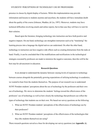 STUDENTS’ PERCEPTIONS OF TECHNOLOGY USE BY PROFESSORS 8
presence in classes by digital display of lectures. While this implementation may provide
information and lessons to students anytime and anywhere, the students still have immediate doubt
about the quality of the course (Johnson, Maddux, & Liu, 1997). Moreover, students may have
technical difficulties involving emails and online reports, but in that case they will have to wait for
their solution.
Based upon the literature, bringing technology into instruction can have both positive and
negative impacts. On one hand, technology can strengthen instruction such as by “translating” the
learning process into a language the digital natives can understand. On other the other hand,
technology in instruction can have negative side effects such as creating distractions from the tasks at
hand. Finally, it can be concluded that if the modifications and rectifications in the technological
strategies executed by professors are made to minimize the negative outcomes, then this will be the
best step for advancement in education.
Research Questions
In an attempt to understand the dynamic between varying levels of exposure to technology
between courses alongside the potentially growing expectations of utilizing technology in academics,
we wanted to hear from the students themselves. The purpose of our research was to understand
SUNY Potsdam students’ perceptions about the use of technology by the professors and their own
use of technology. We strove to determine the students’ feelings toward the effectiveness of the
professors’ use of technology as well as how closely the technology that professors use reflect the
types of technology that students use on their own. We based our survey questions on the following:
1. What are SUNY Potsdam students’ perceptions of the effectiveness of technology use by
their professors?
2. What are SUNY Potsdam students’ perceptions of the effectiveness of the technologies that
they (the students themselves) are using?
These research questions served as a base for developing our survey questions (see Appendix A).
 