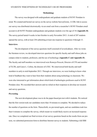 STUDENTS’ PERCEPTIONS OF TECHNOLOGY USE BY PROFESSORS 9
Methodology
The survey was designed with undergraduate and graduate students of SUNY Potsdam in
mind. We created and hosted our survey on the survey website SurveyGizmo. A URL link to access
our survey was distributed electronically via an email sent from a researcher’s SUNY Potsdam email
account to all SUNY Potsdam undergraduate and graduate students over the age of 18 (Appendix B).
The survey period lasted 4 weeks in late October to early November 2013. A total of 287 students
opened the survey, with at least 238 submitting at least one response to questions 4 through 13.
Interviews
The development of the survey questions itself consisted of several phases. After we wrote
the literature review, we developed interview questions for specific faculty and staff whose jobs on
campus relate to students, professors, and the use of technology (Appendix C and Appendix D).
The faculty and staff members we interviewed were Romeyn Prescott, Director of CTS and member
of TLTR, and Caron L. Collins, the director of LTEC. We interviewed both faculty and staff
members in early to mid-September 2013. Through our interviews, we were looking to know what
kind of feedback they want to hear from their students about using technology in classroom. We
were also interested to get information about which kind of technologies professors used in SUNY
Potsdam class. We recorded their answers and we relied on their responses to develop our research
and survey questions.
Pre-testing
The next development phase was to do the paper-based pre-test with 6 students. We noticed
that the first version took our candidates more than 10 minutes to complete. We decided to reduce
the number of questions on the form. Thenceforth, we pre-tested again, and our candidates took less
than 6 minutes to complete the survey, which meant we would likely receive an increased response
rate. Once we completed our final revision of our survey questions based on the results from our pre-
tests, we submitted permission form to distribute Internet survey to students. Submitting a full IRB
 