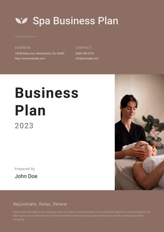 Spa Business Plan
ADDRESS
10200 Bolsa Ave, Westminster, CA, 92683
http://www.example.com
CONTACT
(650) 359-3153
info@example.com
Business
Plan
2023
Prepared By
John Doe
Rejuvenate, Relax, Renew
Information provided in this business plan is unique to this business and confidential; therefore, anyone reading this
plan agrees not to disclose any of the information in this business plan without prior written permission of the
company.
 