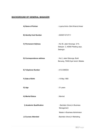 11 | P a g e
BACKGROUND OF GENERAL MANAGER
A) Name of Partner : Liyana Amira Binti Khairul Anwar
B) Identity Card Number : 600507-07-5711
C) Permanent Address : No 36, Jalan Kenanga 2/14,
Seksyen 2, 40000 Petaling Jaya,
Selangor.
D) Correspondence address : No 2, Jalan Debunga, Bukit
Beruang, 75450 Ayer keroh, Melaka
E) Telephone Number : 013-3390033
F) Date of Birth : 14 May 1960
G) Age : 51 years
H) Marital Status : Married
I) Academic Qualification : Bachelor (Hons) in Business
Management
Master in Business Admintraion
J) Courses Attended :Bachelor (Hons) in Marketing
 