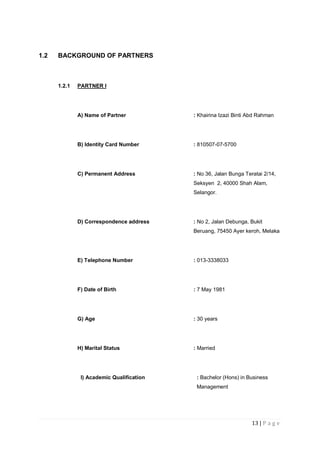 13 | P a g e
1.2 BACKGROUND OF PARTNERS
1.2.1 PARTNER I
A) Name of Partner : Khairina Izazi Binti Abd Rahman
B) Identity Card Number : 810507-07-5700
C) Permanent Address : No 36, Jalan Bunga Teratai 2/14,
Seksyen 2, 40000 Shah Alam,
Selangor.
D) Correspondence address : No 2, Jalan Debunga, Bukit
Beruang, 75450 Ayer keroh, Melaka
E) Telephone Number : 013-3338033
F) Date of Birth : 7 May 1981
G) Age : 30 years
H) Marital Status : Married
I) Academic Qualification : Bachelor (Hons) in Business
Management
 