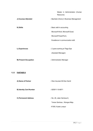 14 | P a g e
Master in Administration (Human
Resource)
J) Courses Attended : Bachelor (Hons) in Business Management
K) Skills : Basic skill in accounting
Microsoft Word, Microsoft Excel,
Microsoft PowerPoint,
Excellence in communication skill.
L) Experiences : 2 years working at Tlaga Spa
(Assistant Manager)
M) Present Occupation : Administration Manager
1.2.2 PARTNER II
A) Name of Partner : Wan Azureen Bt Wan Kamil
B) Identity Card Number : 820911-10-8971
C) Permanent Address : No. 26, Jalan Sentosa 8,
Taman Sentosa , Wangsa Maju
41500, Kuala Lumpur
 