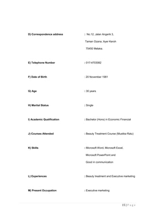 15 | P a g e
D) Correspondence address : No.12, Jalan Angerik 3,
Taman Ozana, Ayer Keroh
75450 Melaka.
E) Telephone Number : 017-4703082
F) Date of Birth : 20 November 1981
G) Age : 30 years
H) Marital Status : Single
I) Academic Qualification : Bachelor (Hons) in Economic Financial
J) Courses Attended : Beauty Treatment Course (Mustika Ratu)
K) Skills : Microsoft Word, Microsoft Excel,
Microsoft PowerPoint and
Good in communication
L) Experiences : Beauty treatment and Executive marketing
M) Present Occupation : Executive marketing
 