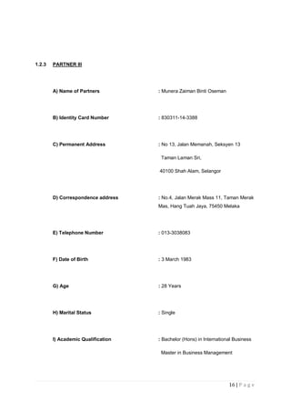 16 | P a g e
1.2.3 PARTNER III
A) Name of Partners : Munera Zaiman Binti Oseman
B) Identity Card Number : 830311-14-3388
C) Permanent Address : No 13, Jalan Memanah, Seksyen 13
Taman Laman Sri,
40100 Shah Alam, Selangor
D) Correspondence address : No.4, Jalan Merak Mass 11, Taman Merak
Mas, Hang Tuah Jaya, 75450 Melaka
E) Telephone Number : 013-3038083
F) Date of Birth : 3 March 1983
G) Age : 28 Years
H) Marital Status : Single
I) Academic Qualification : Bachelor (Hons) in International Business
Master in Business Management
 