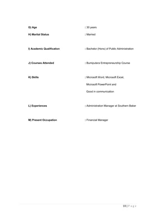 18 | P a g e
G) Age : 30 years
H) Marital Status : Married
I) Academic Qualification : Bachelor (Hons) of Public Administration
J) Courses Attended : Bumiputera Entrepreneurship Course
K) Skills : Microsoft Word, Microsoft Excel,
Microsoft PowerPoint and
Good in communication
L) Experiences : Administration Manager at Southern Baker
M) Present Occupation : Financial Manager
 