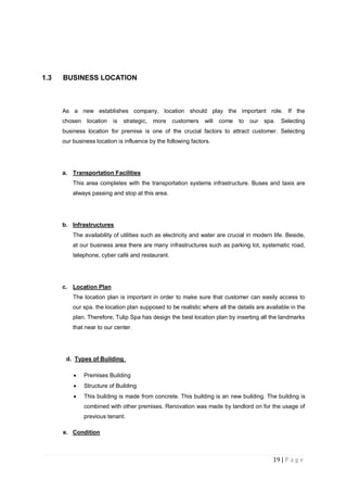 19 | P a g e
1.3 BUSINESS LOCATION
As a new establishes company, location should play the important role. If the
chosen location is strategic, more customers will come to our spa. Selecting
business location for premise is one of the crucial factors to attract customer. Selecting
our business location is influence by the following factors.
a. Transportation Facilities
This area completes with the transportation systems infrastructure. Buses and taxis are
always passing and stop at this area.
b. Infrastructures
The availability of utilities such as electricity and water are crucial in modern life. Beside,
at our business area there are many infrastructures such as parking lot, systematic road,
telephone, cyber café and restaurant.
c. Location Plan
The location plan is important in order to make sure that customer can easily access to
our spa. the location plan supposed to be realistic where all the details are available in the
plan. Therefore, Tulip Spa has design the best location plan by inserting all the landmarks
that near to our center.
d. Types of Building
 Premises Building
 Structure of Building
 This building is made from concrete. This building is an new building. The building is
combined with other premises. Renovation was made by landlord on for the usage of
previous tenant.
e. Condition
 