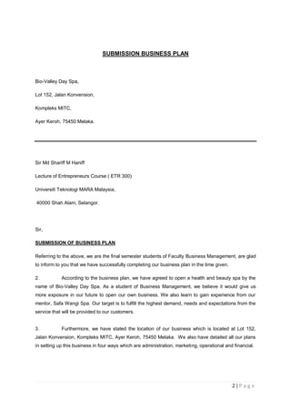 2 | P a g e
SUBMISSION BUSINESS PLAN
Bio-Valley Day Spa,
Lot 152, Jalan Konvension,
Kompleks MITC,
Ayer Keroh, 75450 Melaka.
Sir Md Shariff M Haniff
Lecture of Entrepreneurs Course ( ETR 300)
Universiti Teknologi MARA Malaysia,
40000 Shah Alam, Selangor.
Sir,
SUBMISSION OF BUSINESS PLAN
Referring to the above, we are the final semester students of Faculty Business Management, are glad
to inform to you that we have successfully completing our business plan in the time given.
2. According to the business plan, we have agreed to open a health and beauty spa by the
name of Bio-Valley Day Spa. As a student of Business Management, we believe it would give us
more exposure in our future to open our own business. We also learn to gain experience from our
mentor, Safa Wangi Spa. Our target is to fulfill the highest demand, needs and expectations from the
service that will be provided to our customers.
3. Furthermore, we have stated the location of our business which is located at Lot 152,
Jalan Konvension, Kompleks MITC, Ayer Keroh, 75450 Melaka. We also have detailed all our plans
in setting up this business in four ways which are administration, marketing, operational and financial.
 