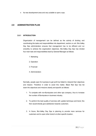 20 | P a g e
 Its new development area and very suitable to open a spa.
2.0 ADMINISTRATION PLAN
2.0.1 INTRODUCTION
Organization of management can be defined as the activity of dividing and
coordinating the tasks and responsibilities into department, section or unit. Bio-Valley
Day Spa administration ensures that management has to be efficient and run
smoothly to achieve the organization objectives. Bio-Valley Day Spa has divided
four main task and responsibilities lead by General Manager as follows:
1. Marketing
2. Operation
3. Financial
4. Administration
Normally, people open for business to get profit but failed to interpret their objectives
and mission. Therefore in order to avoid this matter, Black Red Spa has list
down the objectives and missions clearly and specific as follows:
1. To compete with non-Bumiputera and other spa company, thus to increase
the number of Bumiputera in business industry.
2. To perform the best quality of services with update technique and trend, this
then would directly give satisfaction towards customers.
3. In future, Bio-Valley Day Spa is planning to provide more services for
customers and to open other branch at other specific location.
 