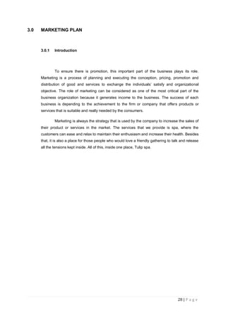 28 | P a g e
3.0 MARKETING PLAN
3.0.1 Introduction
To ensure there is promotion, this important part of the business plays its role.
Marketing is a process of planning and executing the conception, pricing, promotion and
distribution of good and services to exchange the individuals‟ satisfy and organizational
objective. The role of marketing can be considered as one of the most critical part of the
business organization because it generates income to the business. The success of each
business is depending to the achievement to the firm or company that offers products or
services that is suitable and really needed by the consumers.
Marketing is always the strategy that is used by the company to increase the sales of
their product or services in the market. The services that we provide is spa, where the
customers can ease and relax to maintain their enthusiasm and increase their health. Besides
that, it is also a place for those people who would love a friendly gathering to talk and release
all the tensions kept inside. All of this, inside one place, Tulip spa.
 