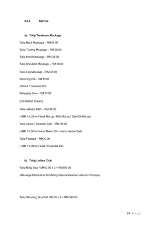 29 | P a g e
3.0.2 Service
a) Tulip Treatment Package
Tulip Back Massage – RM38.00
Tulip Tummy Massage – RM 38.00
Tulip Hand Massage – RM 28.00
Tulip Shoulder Massage – RM 38.00
Tulip Leg Massage – RM 48.00
Slimming Oil – RM 35.00
(Slim-X Treatment Oil)
Wrapping Spa – RM 25.00
(EX-Hottish Cream)
Tulip Jakuzzi Bath – RM 38.00
(+RM 15.00 for Floral Mix up / Milk Mix up / Salt+Oil Mix up)
Tulip sauna / Steamer Bath – RM 38.00
(+RM 15.00 for Nano Therm Oil + Nano Herbal Salt)
Tulip Footspa – RM30.00
(+RM 15.00 for Floral / Essential Oil)
b) Tulip Ladies Club
Tulip Body Spa RM150.00 x 2 = RM300.00
(Massage30minutes+Scrubbing+Sauna/steamer+Jakuzzi+Footspa)
Tulip Slimming Spa RM 180.00 x 3 = RM 540.00
 