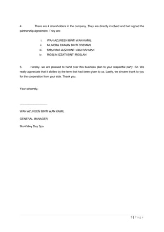 3 | P a g e
4. There are 4 shareholders in the company. They are directly involved and had signed the
partnership agreement. They are:
i. WAN AZUREEN BINTI WAN KAMIL
ii. MUNERA ZAIMAN BINTI OSEMAN
iii. KHAIRINA IZAZI BINTI ABD RAHMAN
iv. ROSLIN IZZATI BINTI ROSLAN
5. Hereby, we are pleased to hand over this business plan to your respectful party, Sir. We
really appreciate that it abides by the term that had been given to us. Lastly, we sincere thank to you
for the cooperation from your side. Thank you.
Your sincerely,
…………………………
WAN AZUREEN BINTI WAN KAMIL
GENERAL MANAGER
Bio-Valley Day Spa
 