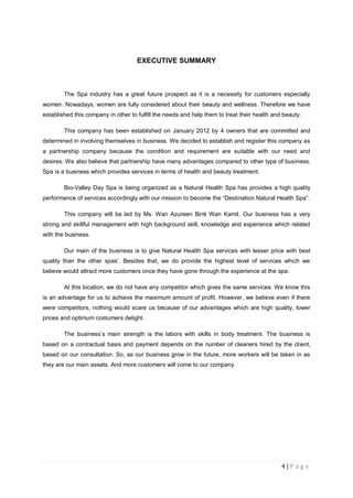 4 | P a g e
EXECUTIVE SUMMARY
The Spa industry has a great future prospect as it is a necessity for customers especially
women. Nowadays, women are fully considered about their beauty and wellness. Therefore we have
established this company in other to fulfill the needs and help them to treat their health and beauty.
This company has been established on January 2012 by 4 owners that are committed and
determined in involving themselves in business. We decided to establish and register this company as
a partnership company because the condition and requirement are suitable with our need and
desires. We also believe that partnership have many advantages compared to other type of business.
Spa is a business which provides services in terms of health and beauty treatment.
Bio-Valley Day Spa is being organized as a Natural Health Spa has provides a high quality
performance of services accordingly with our mission to become the “Destination Natural Health Spa”.
This company will be led by Ms. Wan Azureen Binti Wan Kamil. Our business has a very
strong and skillful management with high background skill, knowledge and experience which related
with the business.
Our main of the business is to give Natural Health Spa services with lesser price with best
quality than the other spas‟. Besides that, we do provide the highest level of services which we
believe would attract more customers once they have gone through the experience at the spa.
At this location, we do not have any competitor which gives the same services. We know this
is an advantage for us to achieve the maximum amount of profit. However, we believe even if there
were competitors, nothing would scare us because of our advantages which are high quality, lower
prices and optimum costumers delight.
The business‟s main strength is the labors with skills in body treatment. The business is
based on a contractual basis and payment depends on the number of cleaners hired by the client,
based on our consultation. So, as our business grow in the future, more workers will be taken in as
they are our main assets. And more customers will come to our company.
 