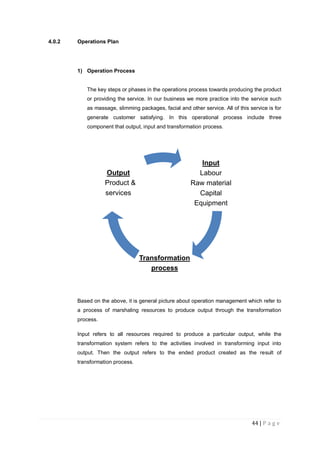 44 | P a g e
4.0.2 Operations Plan
1) Operation Process
The key steps or phases in the operations process towards producing the product
or providing the service. In our business we more practice into the service such
as massage, slimming packages, facial and other service. All of this service is for
generate customer satisfying. In this operational process include three
component that output, input and transformation process.
Based on the above, it is general picture about operation management which refer to
a process of marshaling resources to produce output through the transformation
process.
Input refers to all resources required to produce a particular output, while the
transformation system refers to the activities involved in transforming input into
output. Then the output refers to the ended product created as the result of
transformation process.
Input
Labour
Raw material
Capital
Equipment
Transformation
process
Output
Product &
services
 