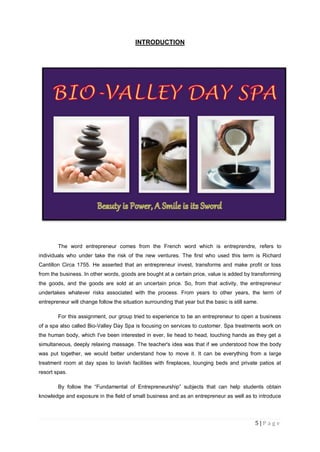 5 | P a g e
INTRODUCTION
The word entrepreneur comes from the French word which is entreprendre, refers to
individuals who under take the risk of the new ventures. The first who used this term is Richard
Cantillon Circa 1755. He asserted that an entrepreneur invest, transforms and make profit or loss
from the business. In other words, goods are bought at a certain price, value is added by transforming
the goods, and the goods are sold at an uncertain price. So, from that activity, the entrepreneur
undertakes whatever risks associated with the process. From years to other years, the term of
entrepreneur will change follow the situation surrounding that year but the basic is still same.
For this assignment, our group tried to experience to be an entrepreneur to open a business
of a spa also called Bio-Valley Day Spa is focusing on services to customer. Spa treatments work on
the human body, which I've been interested in ever, lie head to head, touching hands as they get a
simultaneous, deeply relaxing massage. The teacher's idea was that if we understood how the body
was put together, we would better understand how to move it. It can be everything from a large
treatment room at day spas to lavish facilities with fireplaces, lounging beds and private patios at
resort spas.
By follow the “Fundamental of Entrepreneurship” subjects that can help students obtain
knowledge and exposure in the field of small business and as an entrepreneur as well as to introduce
 