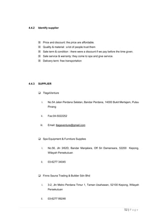 52 | P a g e
4.4.2 Identify supplier
 Price and discount: the price are affordable.
 Quality & material : a lot of people trust them
 Sale term & condition : there were a discount if we pay before the time given.
 Sale service & warranty: they come to spa and give service.
 Delivery term: free transportation
4.4.3 SUPPLIER
 TlagaVenture
i. No.54 Jalan Perdana Selatan, Bandar Perdana, 14000 Bukit Mertajam, Pulau
Pinang
ii. Fax:04-5022252
iii. Email: tlagaventure@gmail.com
 Spa Equipment & Furniture Supplies
i. No.56, Jln 3/62D, Bandar Manjalara, Off Sri Damansara, 52200 Kepong,
Wilayah Persekutuan
ii. 03-6277 34045
 Finns Sauna Trading & Builder Sdn Bhd
i. 3-2, Jln Metro Perdana Timur 1, Taman Usahawan, 52100 Kepong, Wilayah
Persekutuan
ii. 03-6277 89248
 