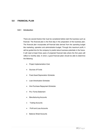 57 | P a g e
5.0 FINANCIAL PLAN
6.0.1 Introduction
There are several factors that must be considered before start the business such as
financial. The financial plan is the final step in the preparation of the business plan.
The financial plan incorporates all financial data derived from the operating budget
like marketing, operation and administration budget. Through this maximum profit, it
will be guided line for the company to predict about business potentials in the future.
It will need at least three years of projected financial data where the first years will
reflect to monthly data. In short, a good financial pelan should be able to determine
the following:
 Project Implementation Cost
 Sources of Funds
 Fixed Asset Depreciation Schedule
 Loan Amortization Schedule
 Hire Purchase Repayment Schedule
 Pro- Forma Statement
 Manufacturing Accounts
 Trading Accounts
 Profit and Loss Accounts
 Balance Sheet Accounts
 