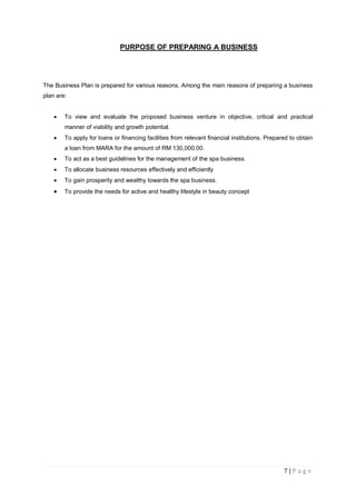 7 | P a g e
PURPOSE OF PREPARING A BUSINESS
The Business Plan is prepared for various reasons. Among the main reasons of preparing a business
plan are:
 To view and evaluate the proposed business venture in objective, critical and practical
manner of viability and growth potential.
 To apply for loans or financing facilities from relevant financial institutions. Prepared to obtain
a loan from MARA for the amount of RM 130,000.00.
 To act as a best guidelines for the management of the spa business.
 To allocate business resources effectively and efficiently
 To gain prosperity and wealthy towards the spa business.
 To provide the needs for active and healthy lifestyle in beauty concept
 