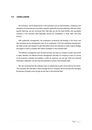 78 | P a g e
7.0 CONCLUSION
As conclusion, all the departments in this business such as administration, marketing, and
operation and financial have provided a specific systematic business planning. With this entire
specific planning, we are convinced that Tulip Spa can be the most familiar and successful
company in the business field especially among the competitors in Shah Alam and area
around.
With systematic management, the employee's productivity will develop in the future and
also increases as the management care of our employees. From the marketing management,
we make survey and research to get information about this business to make a good strategy
and target in order to compete with others competitor in this business field
The effective management with the best services can help our company to gain more profit
in sales. Besides, the efficient finance management will help our company in term of running
of the business smoothly and getting a profit as maximum we can get. With the financial
information statement, we can look the potential to involve in the business field.
We can conclude that this business have an opportunity to gain more profit for the future.
This business also will able to stand strongly and our company will be the best and strongest
Bumiputera Company even though we are new in the business field.
 