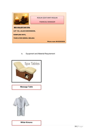 84 | P a g e
iv. Equipment and Material Requirement
BIO-VALLEY DAY SPA
LOT 152, JALAN KONVENSION,
KOMPLEKS MITC,
75450 AYER KEROH, MELAKA
Phone num: 06-52323232
ROSLIN IZZATI BINTI ROSLAN
FINANCIAL MANAGER
Massage Table
White Kimono
 