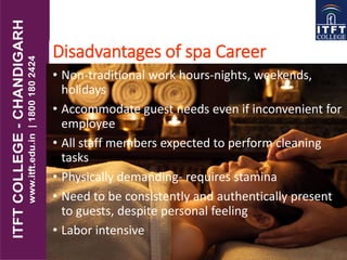 Disadvantages of spa Career
• Non-traditional work hours-nights, weekends,
holidays
• Accommodate guest needs even if inconvenient for
employee
• All staff members expected to perform cleaning
tasks
• Physically demanding- requires stamina
• Need to be consistently and authentically present
to guests, despite personal feeling
• Labor intensive
 