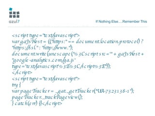 If Nothing Else….Remember This <script type="text/javascript"> var gaJsHost = (("https:" == document.location.protocol) ? "https://ssl." : "http://www."); document.write(unescape("%3Cscript src='" + gaJsHost + "google-analytics.com/ga.js' type='text/javascript'%3E%3C/script%3E")); </script> <script type="text/javascript"> try { var pageTracker = _gat._getTracker("UA-7323138-1"); pageTracker._trackPageview(); } catch(err) {}</script> 